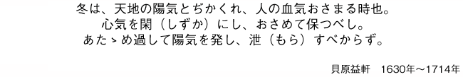 冬は、天地の陽気とぢかくれ、人の血気おさまる時也。心気を閑（しずか）にし、おさめて保つべし。あたゝめ過して陽気を発し、泄（もら）すべからず。貝原益軒 1630年〜1714年