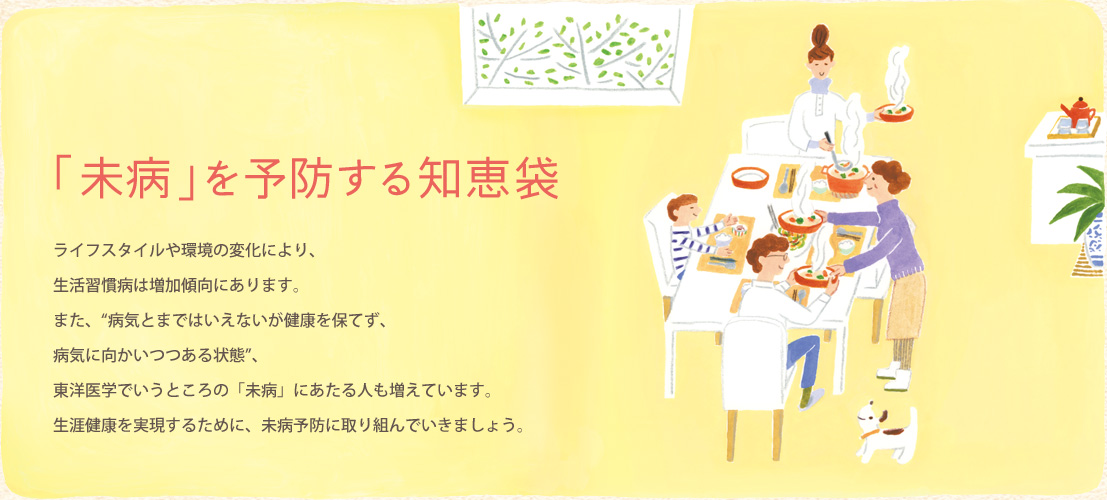 「未病」を予防する知恵袋 ライフスタイルや環境の変化により、生活習慣病は増加傾向にあります。また、“病気とまではいえないが健康を保てず、病気に向かいつつある状態”、東洋医学でいうところの「未病」にあたる人も増えています。生涯健康を実現するために、未病予防に取り組んでいきましょう。