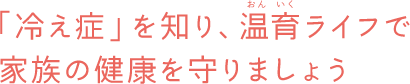 「冷え症」を知り、温育ライフで家族の健康を守りましょう