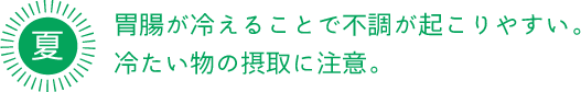 夏 胃腸が冷えることで不調が起こりやすい。 冷たい物の摂取に注意。