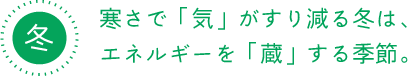 冬 寒さで「気」がすり減る冬は、 エネルギーを「蔵」する季節。