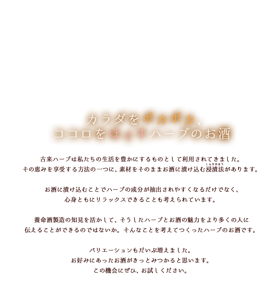 カラダをポカポカ、ココロをほぐすハーブのお酒古来ハーブは私たちの生活を豊かにするものとして利用されてきました。その恵みを享受する方法の一つに、お酒に漬け込む方法があります。お酒に漬け込むことでハーブの成分が抽出されやすくなるだけでなく、リラックスできることも心身によい影響を与えると考えられています。養命酒製造の知見を活かして、そうしたハーブとお酒の魅力をより多くの人に伝えることができるのではないか。そんなことを考えてつくったハーブのお酒です。バリエーションもだいぶ増えました。お好みにあったお酒がきっとみつかると思います。この機会にぜひ、お試しください。