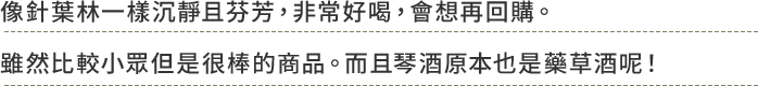 像針葉林一樣沉靜且芬芳，非常好喝，會想再回購。雖然比較小眾但是很棒的商品。而且琴酒原本也是藥草酒呢！