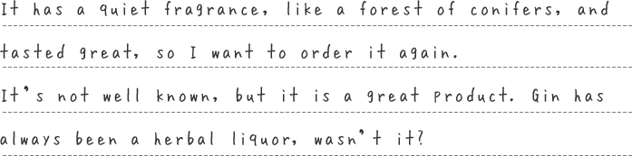It has a quiet fragrance, like a forest of conifers, and tasted great, so I want to order it again.It’s not well known, but it is a great product. Gin has always been a herbal liquor, wasn’t it?