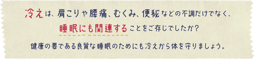 冷えは、肩こりや腰痛、むくみ、便秘などの不調だけでなく、睡眠にも関連することをご存じでしたか？
健康の要である良質な睡眠のためにも冷えから体を守りましょう。