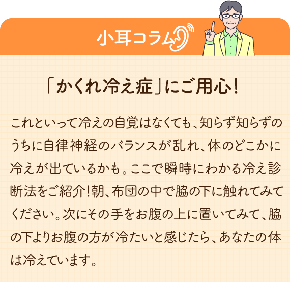 「かくれ冷え症」にご用心！ これといって冷えの自覚はなくても、知らず知らずのうちに自律神経のバランスが乱れ、体のどこかに冷えが出ているかも。ここで瞬時にわかる冷え診断法をご紹介！朝、布団の中で脇の下に触れてみてください。次にその手をお腹の上に置いてみて、脇の下よりお腹の方が冷たいと感じたら、あなたの体は冷えています。