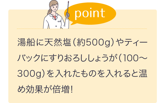 湯船に天然塩（約500g）やティーバックにすりおろししょうが（100～300g）を入れたものを入れると温め効果が倍増！