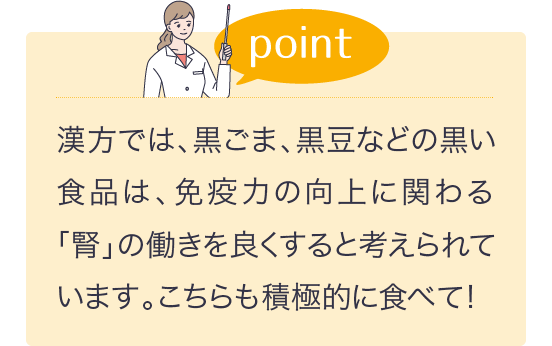 漢方では、黒ごま、黒豆などの黒い食品は、免疫力の向上に関わる「腎」の働きを良くすると考えられています。こちらも積極的に食べて！