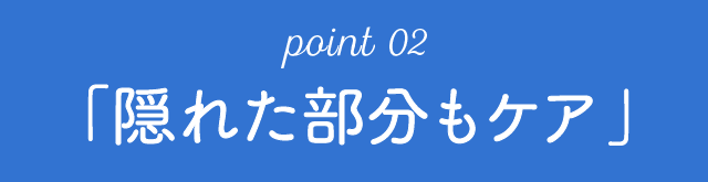 point 02「隠れた部分もケア」