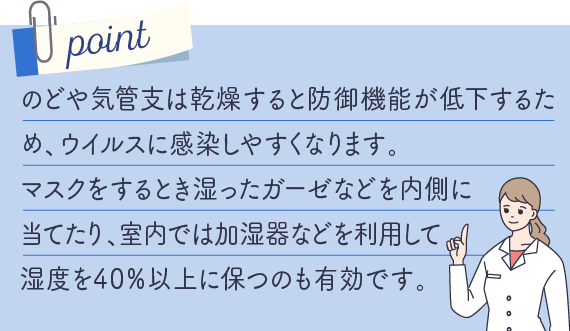 のどや気管支は乾燥すると防御機能が低下するため、ウイルスに感染しやすくなります。
マスクをするとき湿ったガーゼなどを内側に当てたり、室内では加湿器などを利用して湿度を40％以上に保つのも有効です。