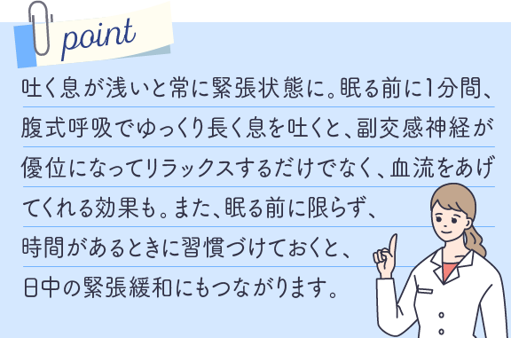 吐く息が浅いと常に緊張状態に。眠る前に１分間、腹式呼吸でゆっくり長く息を吐くと、副交感神経が優位になってリラックスするだけでなく、血流をあげてくれる効果も。また、眠る前に限らず、時間があるときに習慣づけておくと、日中の緊張緩和にもつながります。