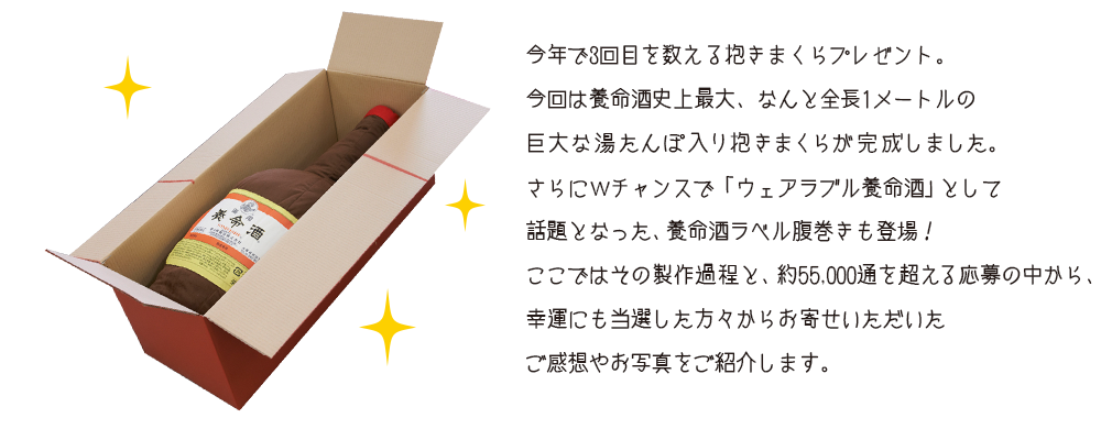 今年で3回目を数える抱きまくらプレゼント。今回は養命酒史上最大、なんと全長1メートルの巨大な湯たんぽ入り抱きまくらが完成しました。さらにWチャンスで「ウェアラブル養命酒」として話題となった、養命酒ラベル腹巻きも登場！ここではその製作過程と、約55,000通を超える応募の中から、幸運にも当選した方々からお寄せいただいたご感想やお写真をご紹介します。