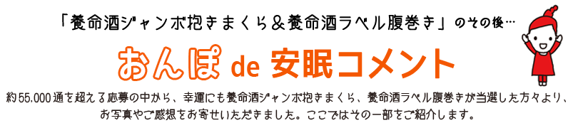 「養命酒ジャンボ抱きまくら＆養命酒ラベル腹巻き」のその後… おんぽde安眠コメント 約55,000通を超える応募の中から、幸運にも養命酒ジャンボ抱きまくら、養命酒ラベル腹巻きが当選した方々より、お写真やご感想をお寄せいただきました。ここではその一部をご紹介します。