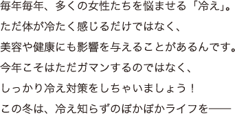 毎年毎年、多くの女性たちを悩ませる「冷え」。ただ体が冷たく感じるだけではなく、美容や健康にも影響を与えることがあるんです。今年こそはただガマンするのではなく、しっかり冷え対策をしちゃいましょう！この冬は、冷え知らずのぽかぽかライフを──