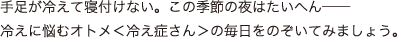 手足が冷えて寝付けない。この季節の夜はたいへん──冷えに悩むオトメ＜冷え症さん＞の毎日をのぞいてみましょう。