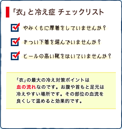 「衣」と 冷え症 チェックリスト　・やみくもに厚着をしていませんか？　・きつい下着を選んでいませんか？　・ヒールの高い靴をはいていませんか？　「衣」の最大の冷え対策ポイントは
血の流れなのです。お腹や首もと足元は冷えやすい場所です。その部位の血流を良くして温めると効果的です。