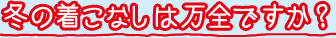 冬の着こなしは万全ですか？