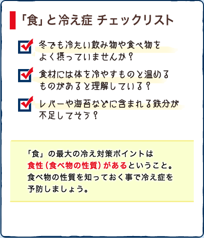 「食」と 冷え症 チェックリスト　・冬でも冷たい飲み物や食べ物をよく摂っていませんか？　・食材には体を冷やすものと温めるものがあると理解している？　・レバーや海苔などに含まれる鉄分が不足してそう？　「食」の最大の冷え対策ポイントは食性（食べ物の性質）があるということ。食べ物の性質を知っておく事で冷え症を予防しましょう。