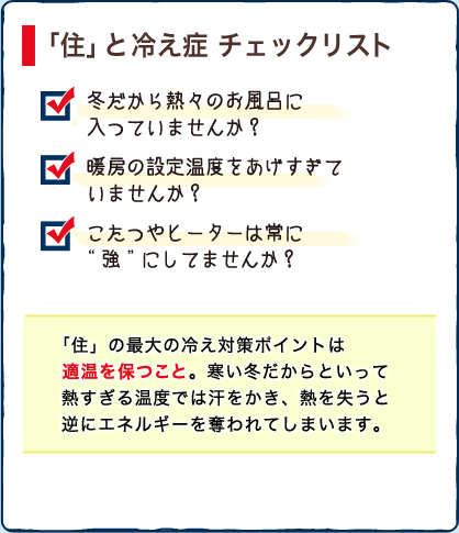 「住」と 冷え症 チェックリスト　・冬だから熱々のお風呂に入つていませんか？　・暖房の設定温度をあげすぎていませんか？　・こたつやヒーターは常に