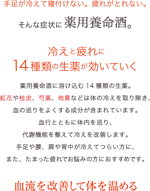 手足が冷えて寝付けない。疲れがとれない。そんな症状に薬用養命酒。冷えと疲れに14種類の生薬が効いていく薬用養命酒に溶け込む14種類の生薬。紅花や桂皮、芍薬、地黄などは体の冷えを取り除き、血の巡りをよくする成分が含まれています。血行とともに体内を巡り、代謝機能を整えて冷えを改善します。手足や腰、肩や背中が冷えてつらい方に、また、たまった疲れでお悩みの方におすすめです。血流を改善して体を温める