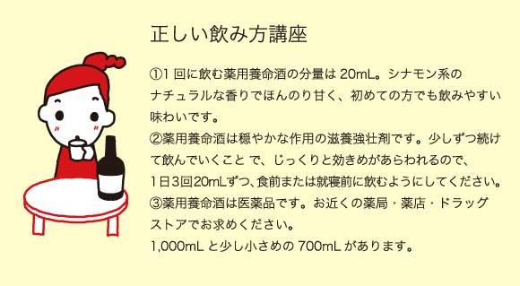 正しい飲み方講座（1）1回に飲む薬用養命酒の分量は20mL。シナモン系のナチュラルな香りでほんのり甘く、初めての方でも飲みやすい味わいです。（2）薬用養命酒は穏やかな作用の滋養強壮剤です。少しずつ続けて飲んでいくこと で、じっくりと効きめがあらわれるので、日3回20mLずつ、食前または就寝前に飲むようにしてください。（3）薬用養命酒は医薬品です。お近くの薬局・薬店・ドラッグストアでお求めください。1,000mLと少し小さめの700mLがあります。