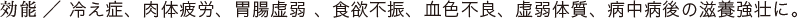 効能／冷え症、肉体疲労、胃腸虚弱 、食欲不振、血色不良、虚弱体質、病中病後の滋養強壮に。