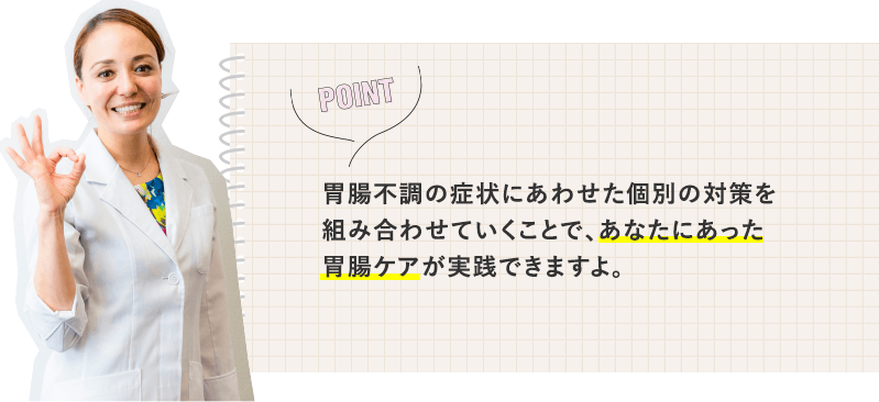 胃腸不調の症状にあわせた個別の対策を組み合わせていくことで、あなたにあった胃腸ケアが実践できますよ。