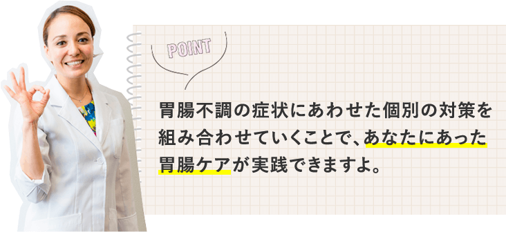 胃腸不調の症状にあわせた個別の対策を組み合わせていくことで、あなたにあった胃腸ケアが実践できますよ。