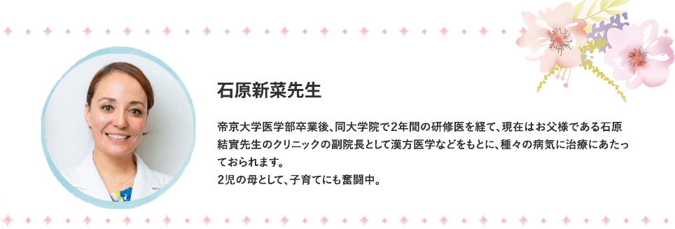 帝京大学医学部卒業後、同大学院で２年間の研修医を経て、現在はお父様である石原結實先生のクリニックの副院長として漢方医学などをもとに、種々の病気に治療にあたっておられます。２児の母として、子育てにも奮闘中。