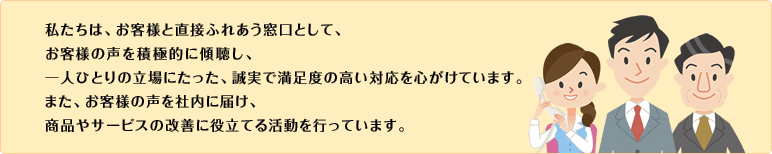 私たちは、お客様と直接ふれあう窓口として、お客様の声を積極的に傾聴し、一人ひとりの立場にたった、誠実で満足度の高い対応を心がけています。また、お客様の声を社内に届け、商品やサービスの改善に役立てる活動を行っています。