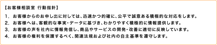 【お客様相談室 行動指針】1.お客様からのお申し出に対しては、迅速かつ的確に、公平で誠意ある積極的な対応をします。2. お客様へは、客観的な事実・データに基づき、わかりやすく積極的に情報提供します。3.お客様の声を社内に情報発信し、商品やサービスの開発・改善に適切に反映しています。4．お客様の権利を保護するべく、関連法規および社内の自主基準を遵守します。