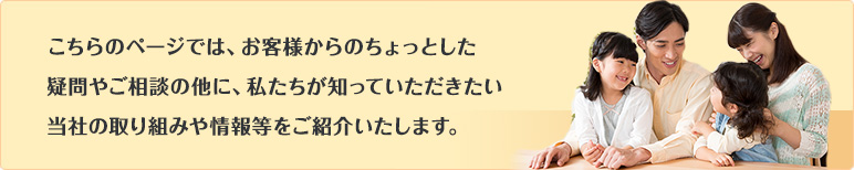 こちらのページでは、お客様からのちょっとした疑問やご相談の他に、私たちが知っていただきたい当社の取り組みや情報等をご紹介いたします。