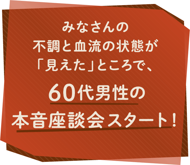 みなさんの不調と血流の状態が「見えた」ところで、60代男性の本音座談会スタート！