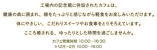 工場内の記念館に併設されたカフェは、健康の森に囲まれ、緑をたっぷりと感じながら軽食をお楽しみいただけます。体にやさしい、こだわりスイーツやお食事をとりそろえています。こころ癒される、ゆったりとした時間を過ごしませんか。カフェ営業時間 カフェ営業時間 10:00〜16:30、12月〜2月 10:00〜16:00