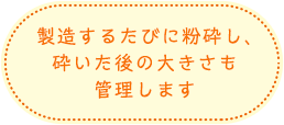 製造するたびに粉砕し、砕いた後の大きさも管理します