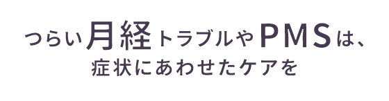 つらい月経トラブルやPMSは、症状にあわせたケアを