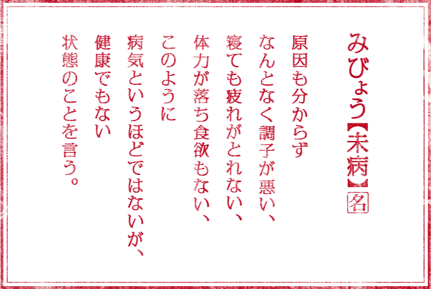 みびょう【未病】(名) 原因も分からず なんとなく調子が悪い、 寝ても疲れがとれない、 体力が落ち食欲もない、 このように 病気というほどではないが、 健康でもない 状態のことを言う。