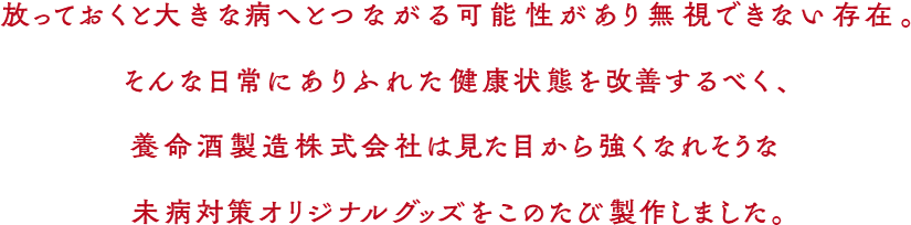 放っておくと大きな病へとつながる可能性があり無視できない存在。 そんな日常にありふれた健康状態を改善するべく、 養命酒製造株式会社は見た目から強くなれそうな 未病対策オリジナルグッズをこのたび製作しました。