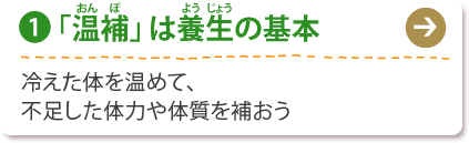 (1) 「温補」は養生の基本
冷えた体を温めて、
不足した体力や体質を補おう