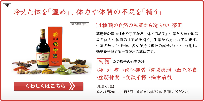 冷えた体を「温め」、体力や体質の不足を「補う」
第2類医薬品
14種類の自然の生薬から造られた薬酒
薬用養命酒は桂皮や丁子など「体を温める」生薬と人参や地黄など体力や体質の「不足を補う」生薬が処方されています。生薬の数は14種類。各々が持つ複数の成分が互いに作用し、効果を発揮する滋養強壮の薬酒です。
効能　次の場合の滋養強壮
・冷え症  ・肉体疲労  ・胃腸虚弱  ・血色不良
・虚弱体質  ・食欲不振  ・病中病後
【用法・用量】
成人：1回20mL、1日3回　食前又は就寝前に服用してください。
くわしくはこちら