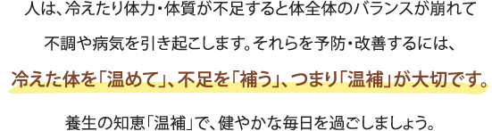 人は、冷えたり体力・体質が不足すると体全体のバランスが崩れて
不調や病気を引き起こします。それらを予防・改善するには、
冷えた体を「温めて」、不足を「補う」、つまり「温補」が大切です。
養生の知恵「温補」で、健やかな毎日を過ごしましょう。 