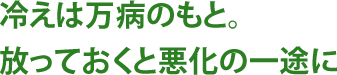 冷えは万病のもと。放っておくと悪化の一途に