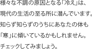 様々な不調の原因となる「冷え」は、現代の生活の至る所に潜んでいます。知らず知らずのうちにあなたの体も「寒」に傾いているかもしれません。チェックしてみましょう。