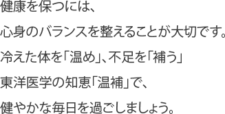 健康を保つには、心身のバランスを整えることが大切です。冷えた体を「温め」、不足を「補う」東洋医学の知恵「温補」で、健やかな毎日を過ごしましょう。 