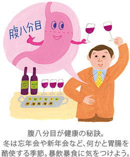 腹八分目が健康の秘訣。冬は忘年会や新年会など、何かと胃腸を酷使する季節。暴飲暴食に気をつけよう。