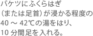 バケツにふくらはぎ（または足首）が浸かる程度の40 ～ 42℃の湯をはり、10 分間足を入れる。