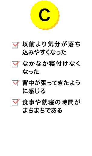 C｜以前より気分が落ち込みやすくなった／なかなか寝付けなくなった／背中が張ってきたように感じる／食事や就寝の時間がまちまちである