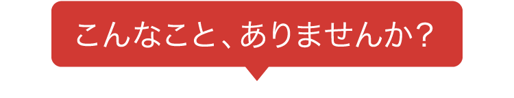 こんなこと、ありませんか？