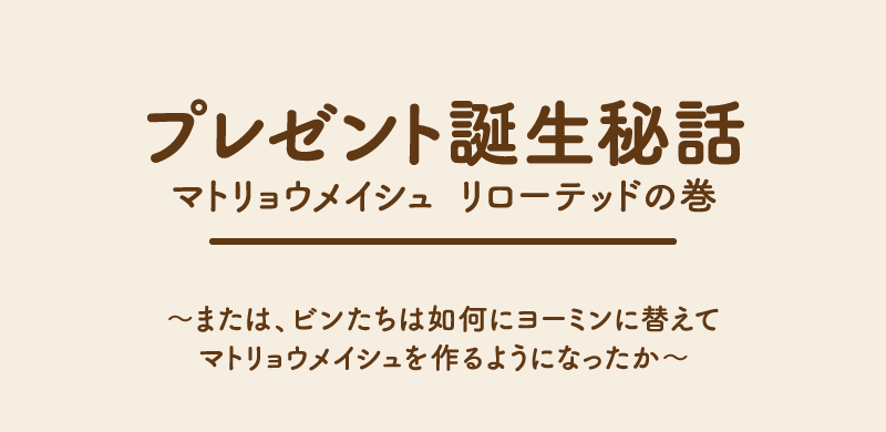 プレゼント誕生秘話マトリョウメイシュ リローテッドの巻〜　または、ビンたちは如何にヨーミンに替えてマトリョウメイシュを作るようになったか〜