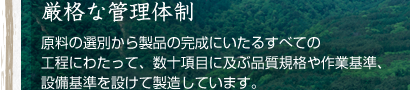 厳格な管理体制:原料の選別から製品の完成にいたるすべての工程にわたって、数拾項目に及ぶ品質規格や作業基準、設備基準を設けて製造しています。